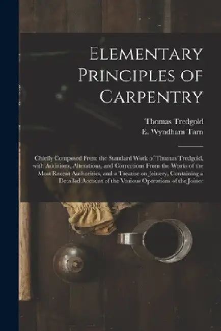 Elementary Principles of Carpentry: Chiefly Composed From the Standard Work of Thomas Tredgold, With Additions, Alterations, and Corrections From the by Thomas 1788-1829 Tredgold