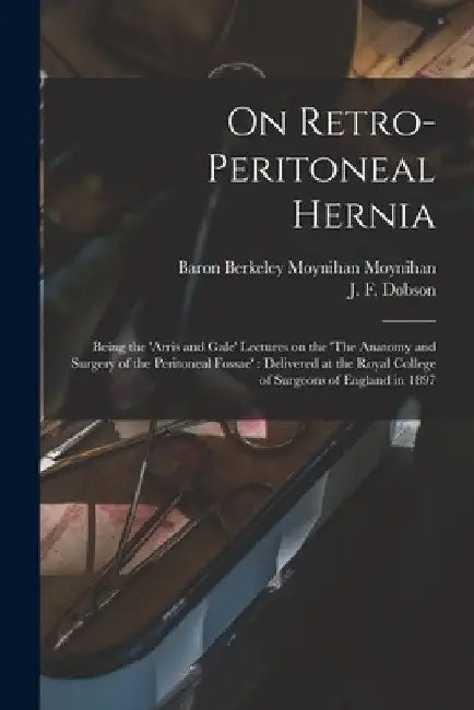 On Retro-peritoneal Hernia: Being the 'Arris and Gale' Lectures on the 'The Anatomy and Surgery of the Peritoneal Fossae': Delivered at the Royal by Berkeley Moynihan Baron Moynihan
