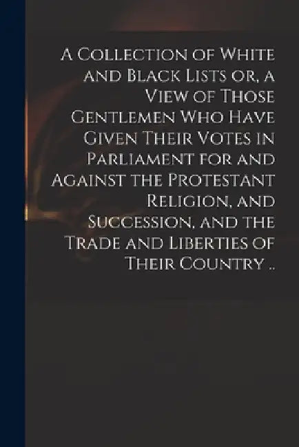 A Collection of White and Black Lists or, a View of Those Gentlemen Who Have Given Their Votes in Parliament for and Against the Protestant Religion, by Anonymous