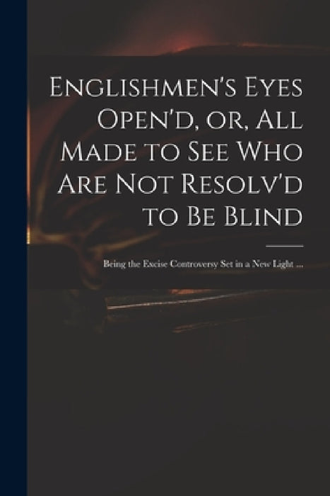 Englishmen's Eyes Open'd, or, All Made to See Who Are Not Resolv'd to Be Blind: Being the Excise Controversy Set in a New Light ... by Anonymous