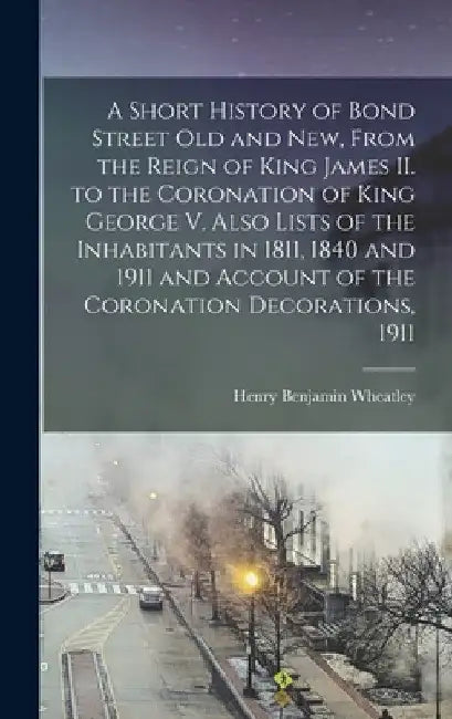 A Short History of Bond Street Old and New, From the Reign of King James II. to the Coronation of King George V. Also Lists of the Inhabitants in 1811 by Henry Benjamin 1838-1917 Wheatley