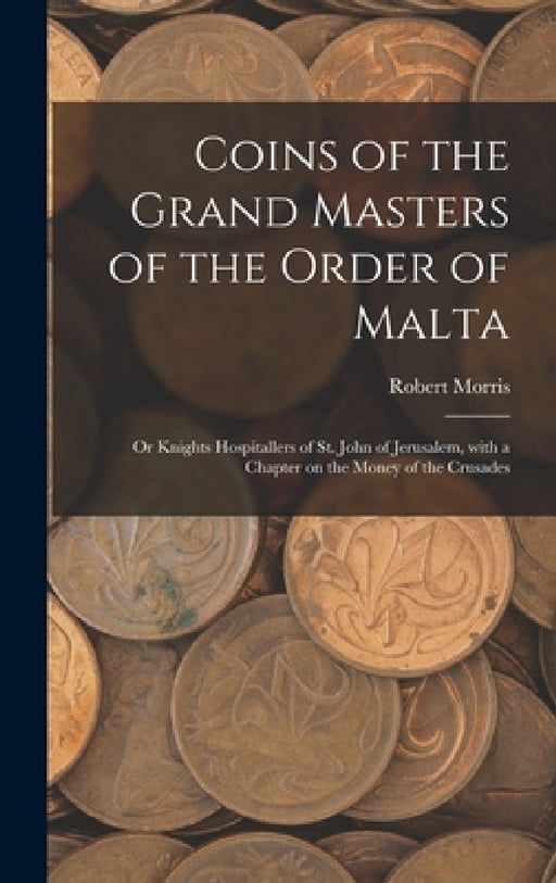 Coins of the Grand Masters of the Order of Malta: or Knights Hospitallers of St. John of Jerusalem, With a Chapter on the Money of the Crusades by Robert Morris