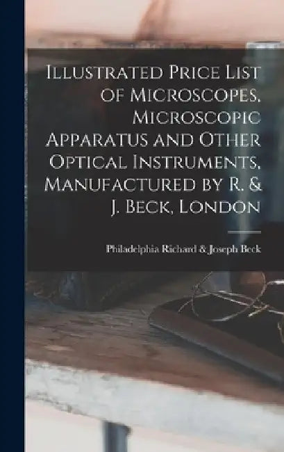 Illustrated Price List of Microscopes, Microscopic Apparatus and Other Optical Instruments, Manufactured by R. & J. Beck, London by Richard &. Joseph Philadelphia Beck