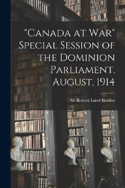 "Canada at War" Special Session of the Dominion Parliament, August, 1914 by Robert Laird Borden