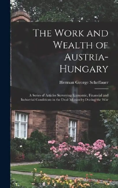 The Work and Wealth of Austria-Hungary: a Series of Articles Surveying Economic, Financial and Industrial Conditions in the Dual Monarchy During the W by Herman George 1878-1927 Scheffauer