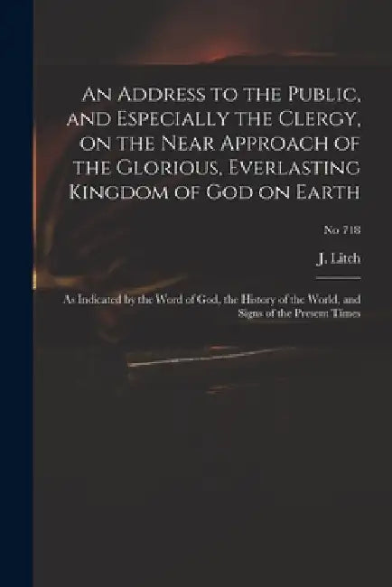An Address to the Public, and Especially the Clergy, on the Near Approach of the Glorious, Everlasting Kingdom of God on Earth: as Indicated by the Wo by J. (Josiah) 1809-1886 Litch