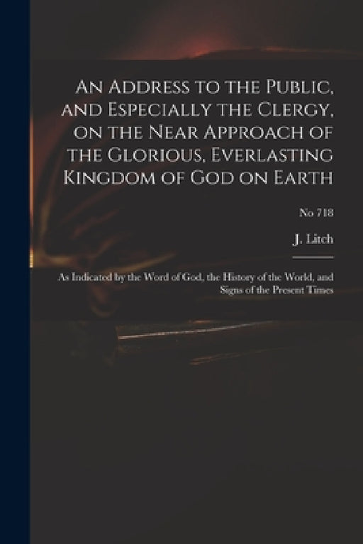 An Address to the Public, and Especially the Clergy, on the Near Approach of the Glorious, Everlasting Kingdom of God on Earth: as Indicated by the Wo by J. (Josiah) 1809-1886 Litch