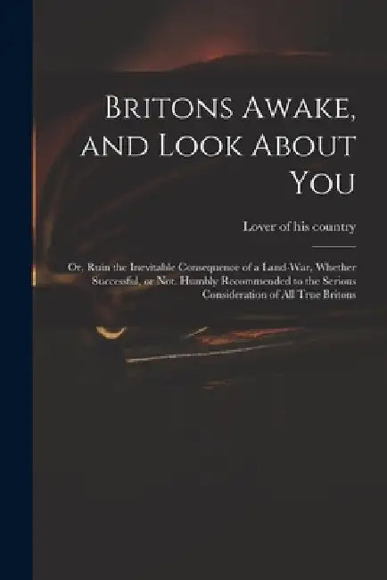 Britons Awake, and Look About You; or, Ruin the Inevitable Consequence of a Land-war, Whether Successful, or Not. Humbly Recommended to the Serious Co by Lover of His Country
