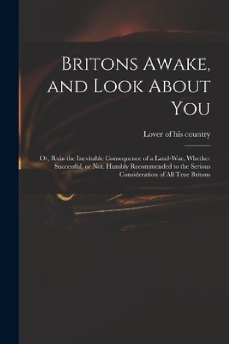 Britons Awake, and Look About You; or, Ruin the Inevitable Consequence of a Land-war, Whether Successful, or Not. Humbly Recommended to the Serious Co by Lover of His Country