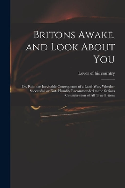 Britons Awake, and Look About You; or, Ruin the Inevitable Consequence of a Land-war, Whether Successful, or Not. Humbly Recommended to the Serious Co by Lover of His Country