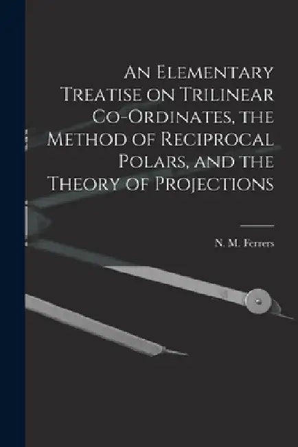 An Elementary Treatise on Trilinear Co-ordinates, the Method of Reciprocal Polars, and the Theory of Projections by N. M. (Norman Macleod) 1829 Ferrers