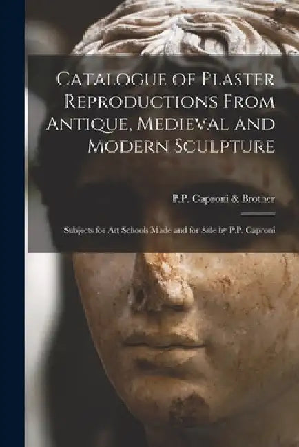 Catalogue of Plaster Reproductions From Antique, Medieval and Modern Sculpture: Subjects for Art Schools Made and for Sale by P.P. Caproni by P P Caproni & Brother