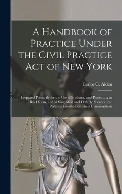 A Handbook of Practice Under the Civil Practice Act of New York: Prepared Primarily for the Use of Students, and Presenting in Brief Form, and in Simp by Carlos C. (Carlos Coolidge) 1. Alden