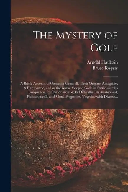 The Mystery of Golf: a Briefe Account of Games in Generall, Their Origine, Antiquitie, & Rampancie, and of the Game Ycleped Golfe in Partic by Arnold 1857-1941 Haultain