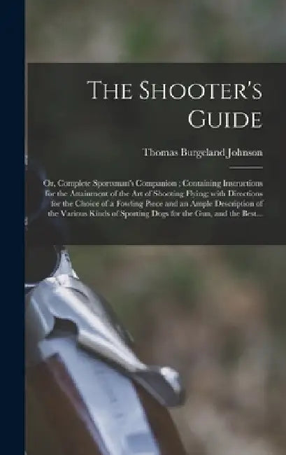 The Shooter's Guide: or, Complete Sportsman's Companion; Containing Instructions for the Attainment of the Art of Shooting Flying; With Dir by Thomas Burgeland D. 1840 Johnson