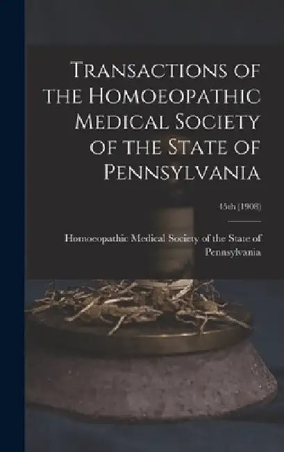 Transactions of the Homoeopathic Medical Society of the State of Pennsylvania; 45th (1908) by Homoeopathic Medical Society of the S