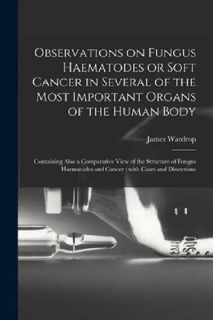 Observations on Fungus Haematodes or Soft Cancer in Several of the Most Important Organs of the Human Body: Containing Also a Comparative View of the by James 1782-1869 Wardrop