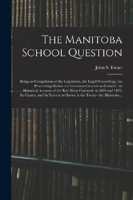 The Manitoba School Question [microform]: Being an Compilation of the Legislation, the Legal Proceedings, the Proceedings Before the Governor-general- by John S. (John Skirving) 1849- Ewart