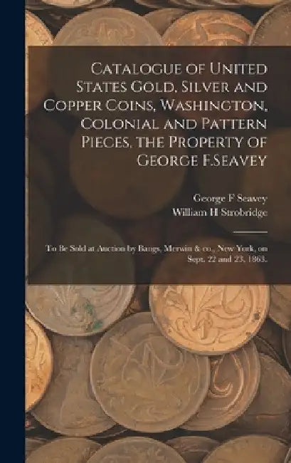 Catalogue of United States Gold, Silver and Copper Coins, Washington, Colonial and Pattern Pieces, the Property of George F.Seavey: to Be Sold at Auct by George F. Seavey