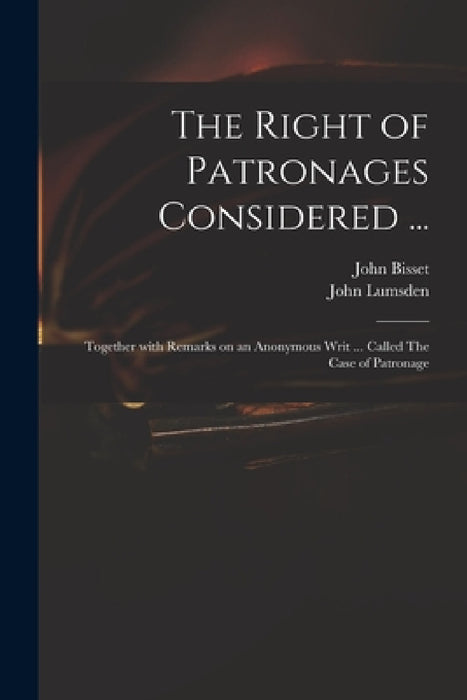 The Right of Patronages Considered ...: Together With Remarks on an Anonymous Writ ... Called The Case of Patronage by John 1692-1756 Bisset, John Lumsden