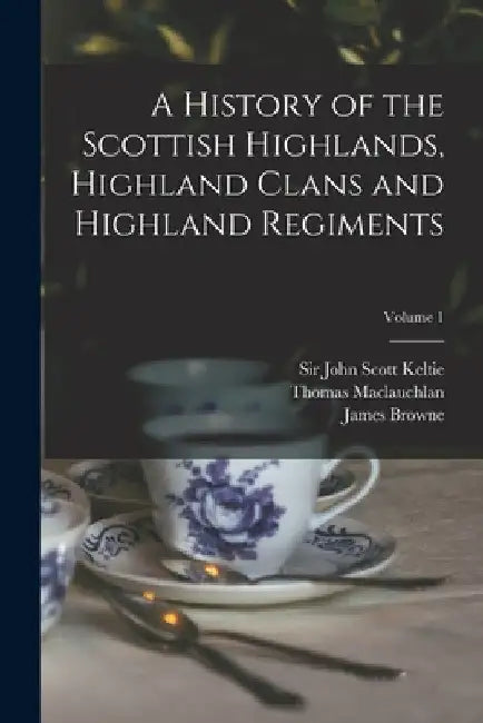A History of the Scottish Highlands, Highland Clans and Highland Regiments; Volume 1 by John Scott Keltie