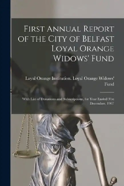 First Annual Report of the City of Belfast Loyal Orange Widows' Fund: With List of Donations and Subscriptions, for Year Ended 31st December, 1907 by Loyal Orange Institution (Great Brita