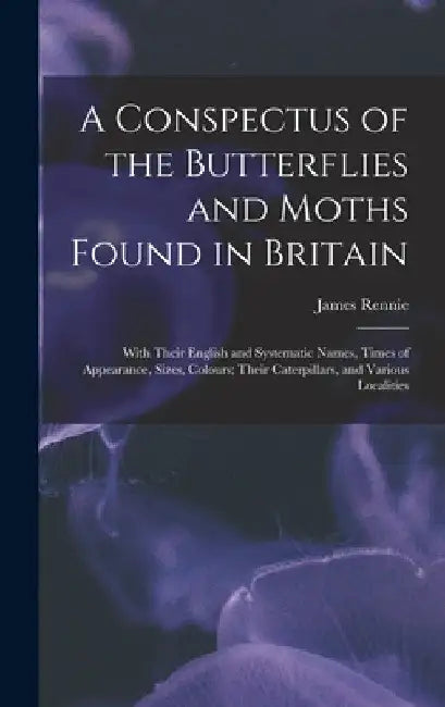 A Conspectus of the Butterflies and Moths Found in Britain; With Their English and Systematic Names, Times of Appearance, Sizes, Colours; Their Caterp by James 1787-1867 Rennie