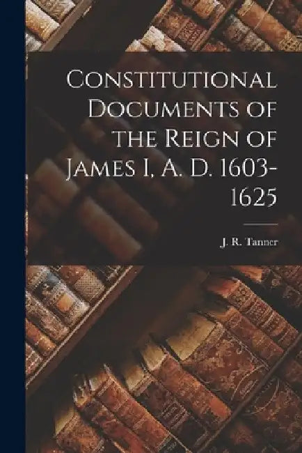 Constitutional Documents of the Reign of James I, A. D. 1603-1625 by J. R. (Joseph Robson) 1860-1 Tanner