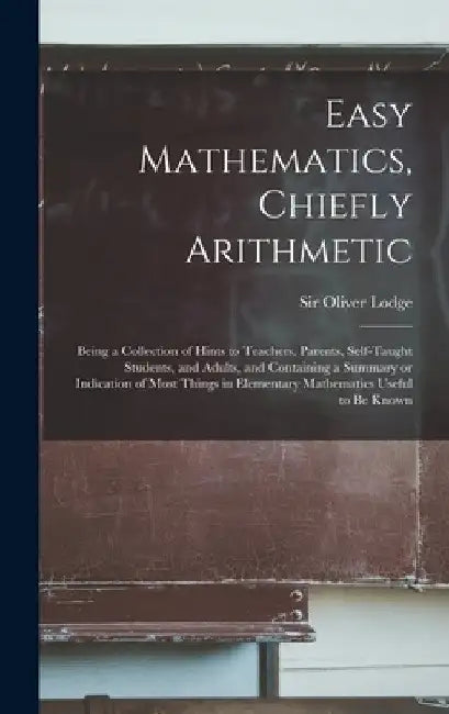 Easy Mathematics, Chiefly Arithmetic: Being a Collection of Hints to Teachers, Parents, Self-taught Students, and Adults, and Containing a Summary or by Oliver Lodge