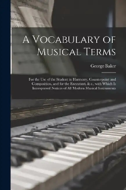 A Vocabulary of Musical Terms [microform]: for the Use of the Student in Harmony, Counterpoint and Composition, and for the Executant, & C., With Whic by George Baker