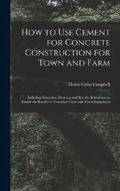 How to Use Cement for Concrete Construction for Town and Farm: Including Formulas, Drawing and Specific Instruction to Enable the Reader to Construct by Henry Colin 1868- Campbell