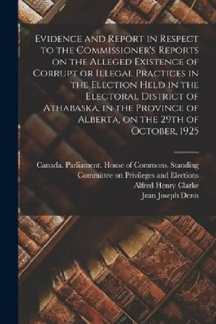 Evidence and Report in Respect to the Commissioner's Reports on the Alleged Existence of Corrupt or Illegal Practices in the Election Held in the Elec by Canada Parliament House of Commons