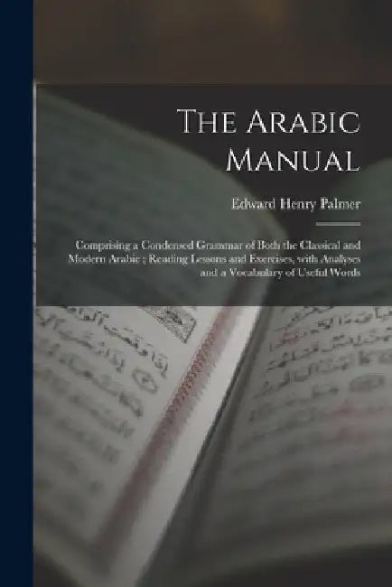 The Arabic Manual: Comprising a Condensed Grammar of Both the Classical and Modern Arabic; Reading Lessons and Exercises, With Analyses a by Edward Henry 1840-1882 Palmer