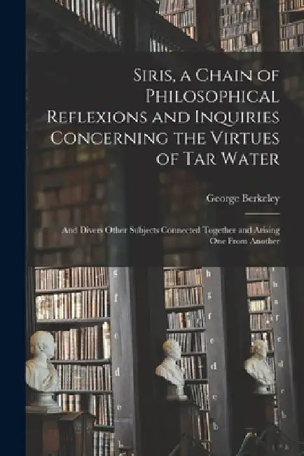 Siris, a Chain of Philosophical Reflexions and Inquiries Concerning the Virtues of Tar Water: and Divers Other Subjects Connected Together and Arising by George 1685-1753 Berkeley