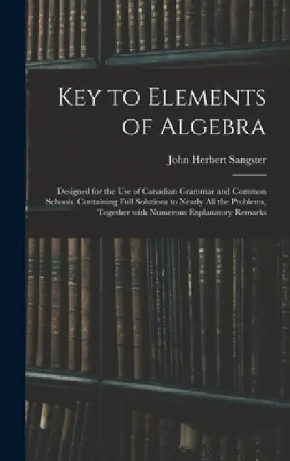 Key to Elements of Algebra: Designed for the Use of Canadian Grammar and Common Schools. Containing Full Solutions to Nearly All the Problems, Tog by John Herbert Sangster
