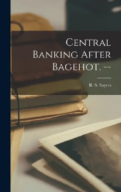 Central Banking After Bagehot. -- by R. S. (Richard Sidney) 1908- Sayers