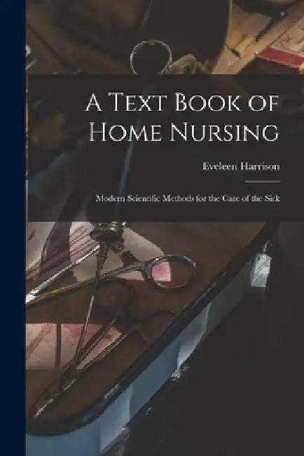 A Text Book of Home Nursing: Modern Scientific Methods for the Care of the Sick by Eveleen Harrison