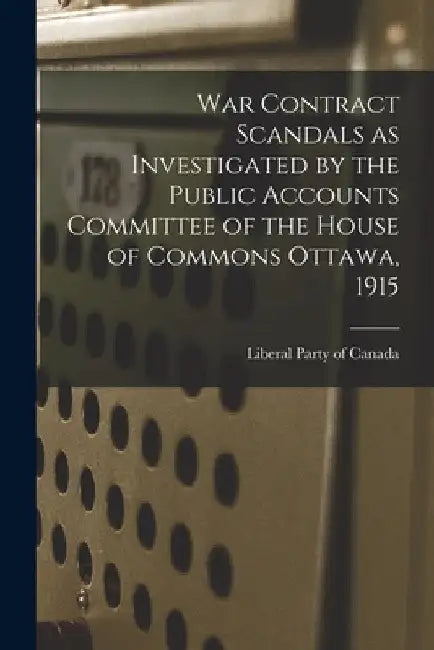 War Contract Scandals as Investigated by the Public Accounts Committee of the House of Commons Ottawa, 1915 by Liberal Party of Canada