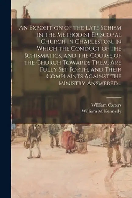 An Exposition of the Late Schism in the Methodist Episcopal Church in Charleston, in Which the Conduct of the Schismatics, and the Course of the Churc by William Capers