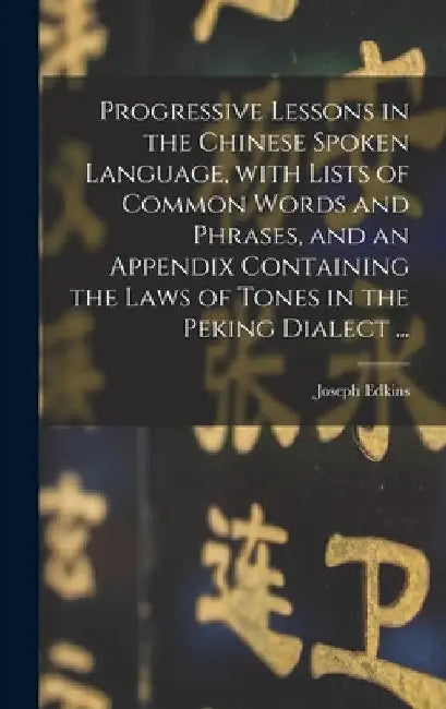 Progressive Lessons in the Chinese Spoken Language, With Lists of Common Words and Phrases, and an Appendix Containing the Laws of Tones in the Peking by Joseph 1823-1905 Edkins