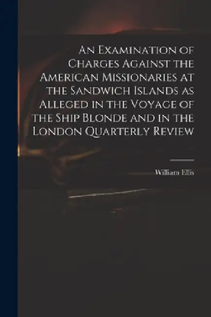 An Examination of Charges Against the American Missionaries at the Sandwich Islands as Alleged in the Voyage of the Ship Blonde and in the London Quar by William 1794-1872 Ellis