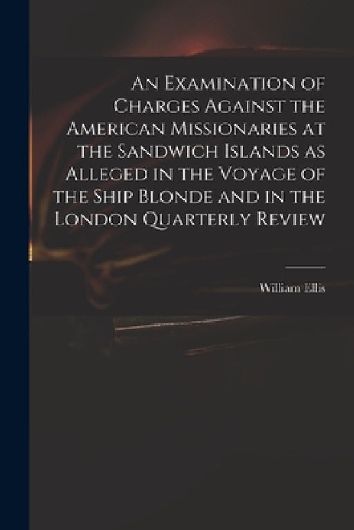 An Examination of Charges Against the American Missionaries at the Sandwich Islands as Alleged in the Voyage of the Ship Blonde and in the London Quar by William 1794-1872 Ellis