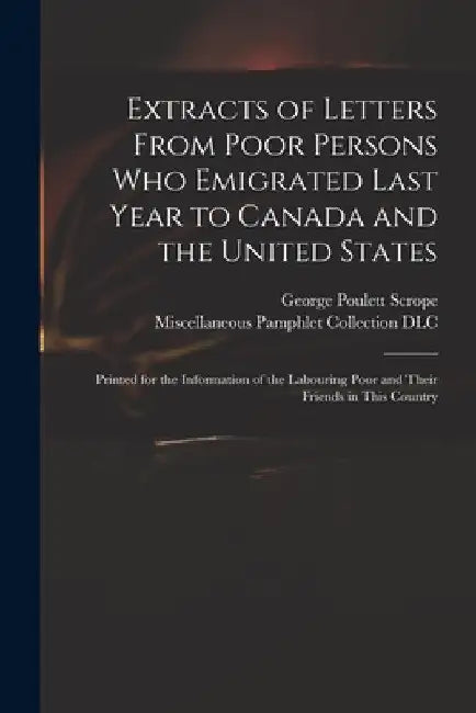 Extracts of Letters From Poor Persons Who Emigrated Last Year to Canada and the United States: Printed for the Information of the Labouring Poor and T by George Poulett 1797-1876 Scrope