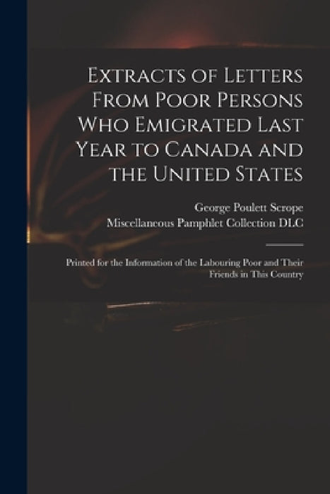 Extracts of Letters From Poor Persons Who Emigrated Last Year to Canada and the United States: Printed for the Information of the Labouring Poor and T by George Poulett 1797-1876 Scrope, Miscellaneous Pamphlet Collection (Li