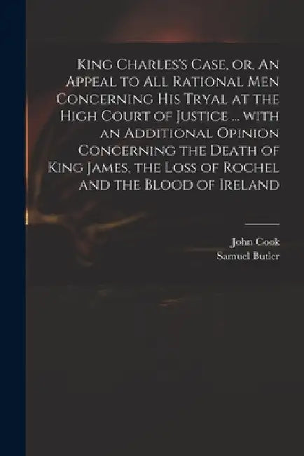 King Charles's Case, or, An Appeal to All Rational Men Concerning His Tryal at the High Court of Justice ... With an Additional Opinion Concerning the by John D. 1660 Cook