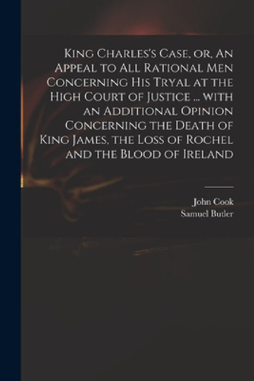 King Charles's Case, or, An Appeal to All Rational Men Concerning His Tryal at the High Court of Justice ... With an Additional Opinion Concerning the by John D. 1660 Cook, Samuel 1612-1680 Butler