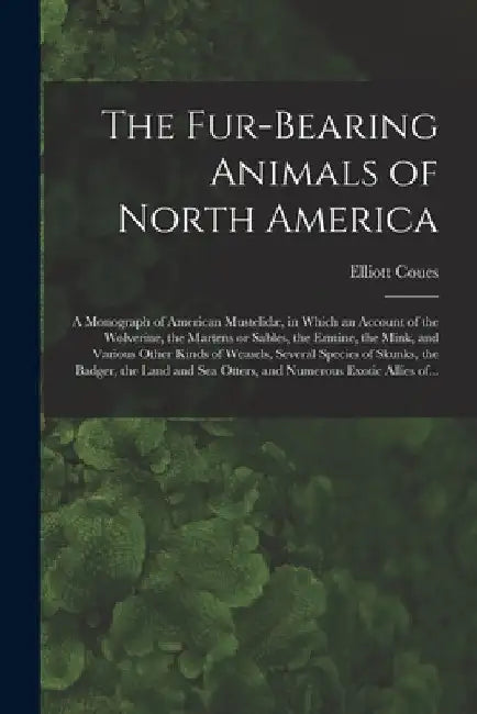The Fur-bearing Animals of North America [microform]: a Monograph of American Mustelidæ, in Which an Account of the Wolverine, the Martens or Sables, by Elliott 1842-1899 Coues