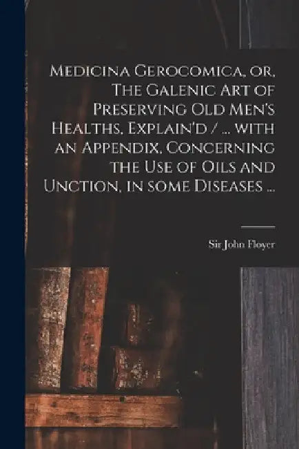 Medicina Gerocomica, or, The Galenic Art of Preserving Old Men's Healths, Explain'd / ... With an Appendix, Concerning the Use of Oils and Unction, in by John Floyer