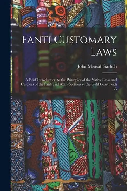 Fanti Customary Laws: a Brief Introduction to the Principles of the Native Laws and Customs of the Fanti and Akan Sections of the Gold Coast, With A by John Mensah 1864-1910 Sarbah
