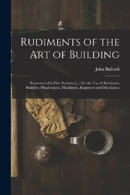 Rudiments of the Art of Building: Represented in Five Sections [...] for the Use of Architects, Builders, Draghtsmen, Machinists, Engineers and Mechan by John Bullock